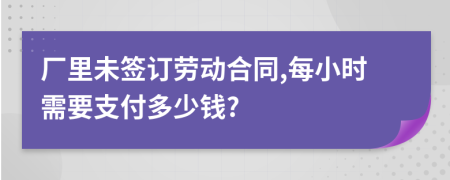 厂里未签订劳动合同,每小时需要支付多少钱?