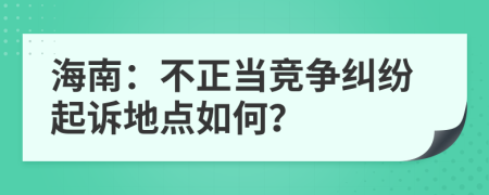 海南：不正当竞争纠纷起诉地点如何？