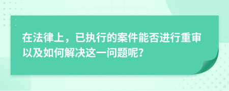 在法律上，已执行的案件能否进行重审以及如何解决这一问题呢？