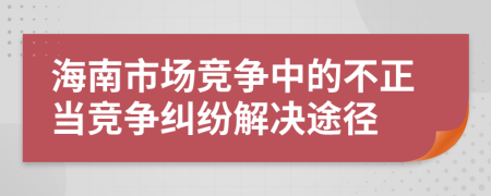 海南市场竞争中的不正当竞争纠纷解决途径