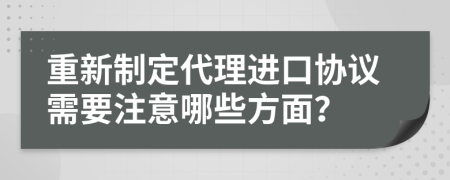 重新制定代理进口协议需要注意哪些方面？