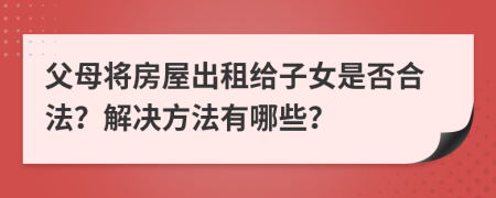父母将房屋出租给子女是否合法？解决方法有哪些？