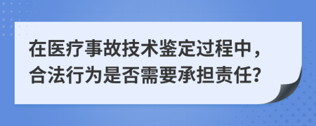 在医疗事故技术鉴定过程中，合法行为是否需要承担责任？