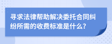寻求法律帮助解决委托合同纠纷所需的收费标准是什么？