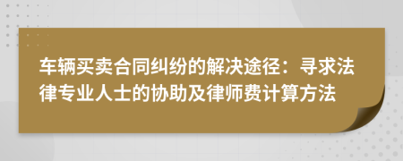 车辆买卖合同纠纷的解决途径：寻求法律专业人士的协助及律师费计算方法