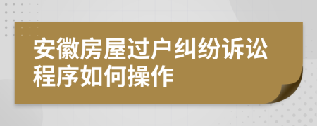 安徽房屋过户纠纷诉讼程序如何操作