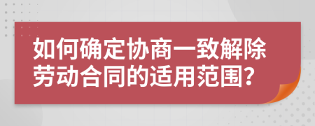 如何确定协商一致解除劳动合同的适用范围？