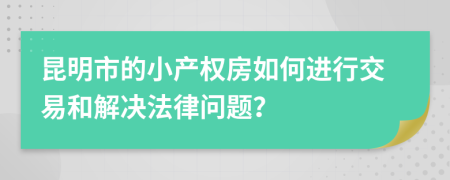 昆明市的小产权房如何进行交易和解决法律问题？