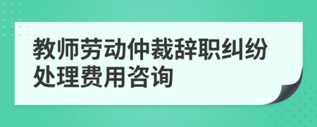 教师劳动仲裁辞职纠纷处理费用咨询