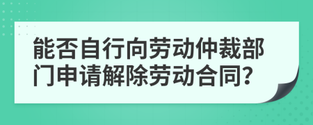 能否自行向劳动仲裁部门申请解除劳动合同？
