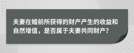 夫妻在婚前所获得的财产产生的收益和自然增值，是否属于夫妻共同财产？