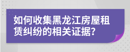 如何收集黑龙江房屋租赁纠纷的相关证据？