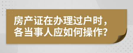 房产证在办理过户时，各当事人应如何操作？
