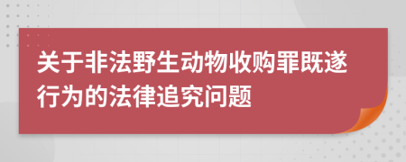 关于非法野生动物收购罪既遂行为的法律追究问题