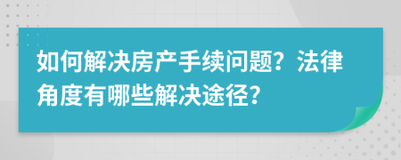如何解决房产手续问题？法律角度有哪些解决途径？