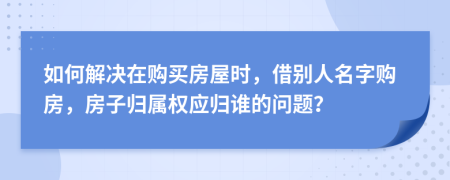 如何解决在购买房屋时，借别人名字购房，房子归属权应归谁的问题？