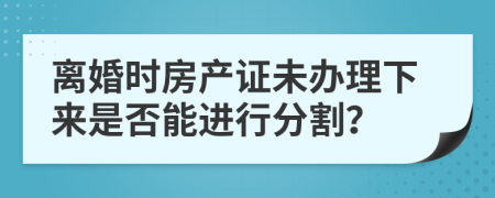 离婚时房产证未办理下来是否能进行分割？