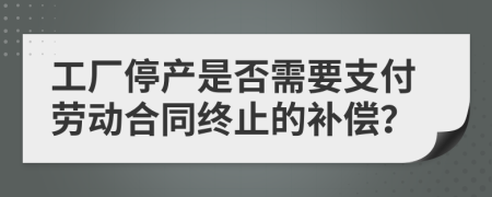 工厂停产是否需要支付劳动合同终止的补偿？