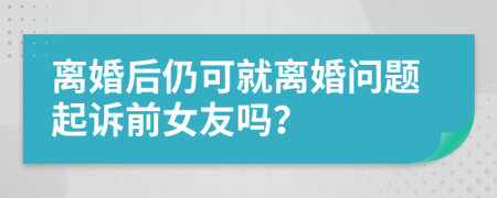 离婚后仍可就离婚问题起诉前女友吗？