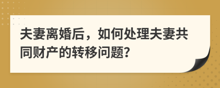 夫妻离婚后，如何处理夫妻共同财产的转移问题？