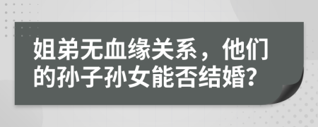 姐弟无血缘关系，他们的孙子孙女能否结婚？
