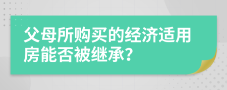 父母所购买的经济适用房能否被继承？