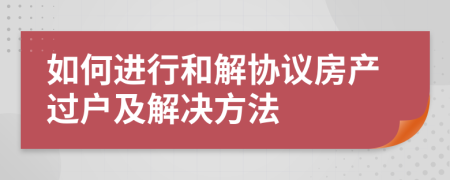 如何进行和解协议房产过户及解决方法