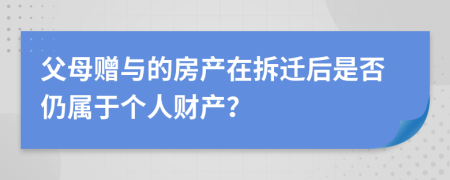 父母赠与的房产在拆迁后是否仍属于个人财产？