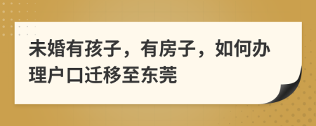 未婚有孩子，有房子，如何办理户口迁移至东莞