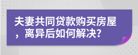 夫妻共同贷款购买房屋，离异后如何解决？