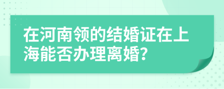 在河南领的结婚证在上海能否办理离婚？
