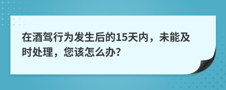 在酒驾行为发生后的15天内，未能及时处理，您该怎么办？