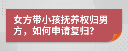 女方带小孩抚养权归男方，如何申请复归？