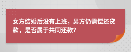 女方结婚后没有上班，男方仍需偿还贷款，是否属于共同还款？