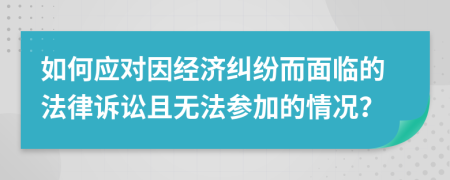如何应对因经济纠纷而面临的法律诉讼且无法参加的情况？