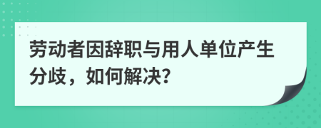 劳动者因辞职与用人单位产生分歧，如何解决？