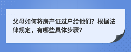 父母如何将房产证过户给他们？根据法律规定，有哪些具体步骤？