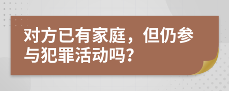 对方已有家庭，但仍参与犯罪活动吗？