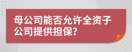 母公司能否允许全资子公司提供担保？