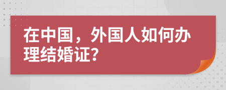 在中国，外国人如何办理结婚证？