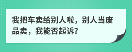 我把车卖给别人啦，别人当废品卖，我能否起诉？
