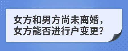 女方和男方尚未离婚，女方能否进行户变更？