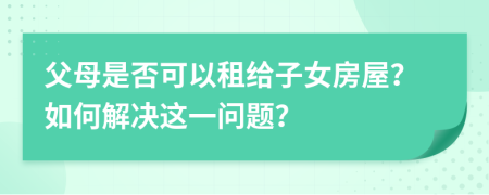 父母是否可以租给子女房屋？如何解决这一问题？