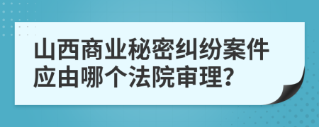 山西商业秘密纠纷案件应由哪个法院审理？