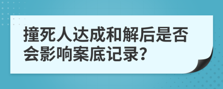 撞死人达成和解后是否会影响案底记录？