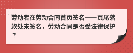 劳动者在劳动合同首页签名——页尾落款处未签名，劳动合同是否受法律保护？