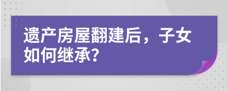 遗产房屋翻建后，子女如何继承？