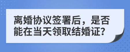 离婚协议签署后，是否能在当天领取结婚证？