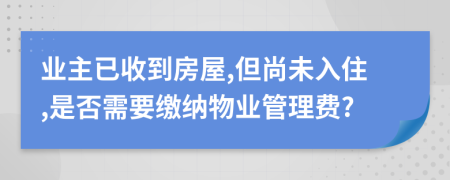 业主已收到房屋,但尚未入住,是否需要缴纳物业管理费?