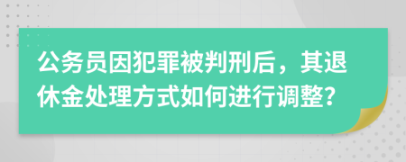 公务员因犯罪被判刑后，其退休金处理方式如何进行调整？